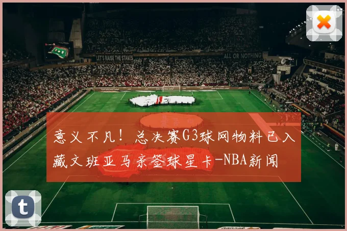意义不凡!总决赛G3球网物料已入藏文班亚马亲签球星卡-NBA新闻