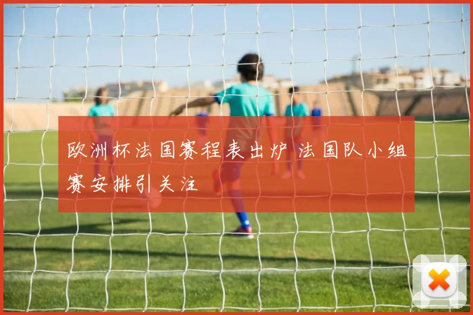 欧洲杯法国赛程表出炉 法国队小组赛安排引关注