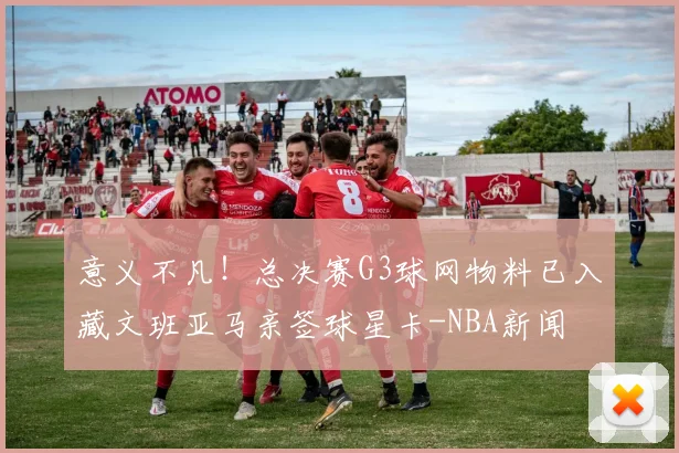 意义不凡!总决赛G3球网物料已入藏文班亚马亲签球星卡-NBA新闻