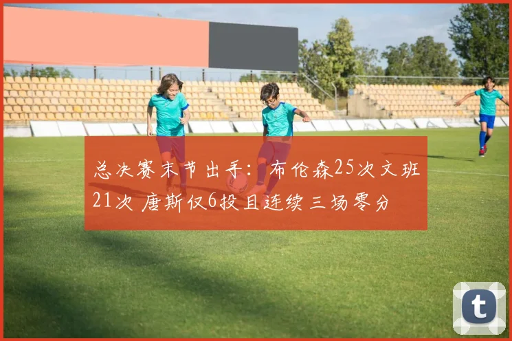 总决赛末节出手:布伦森25次文班21次 唐斯仅6投且连续三场零分