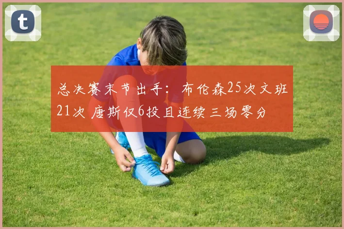 总决赛末节出手:布伦森25次文班21次 唐斯仅6投且连续三场零分